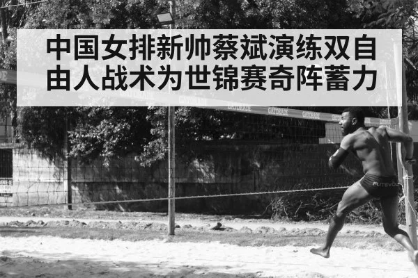 中国女排新帅蔡斌演练双自由人战术为世锦赛奇阵蓄力