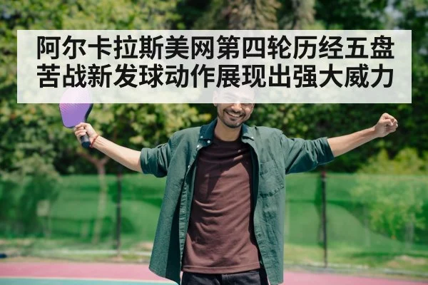 阿尔卡拉斯美网第四轮历经五盘苦战新发球动作展现出强大威力